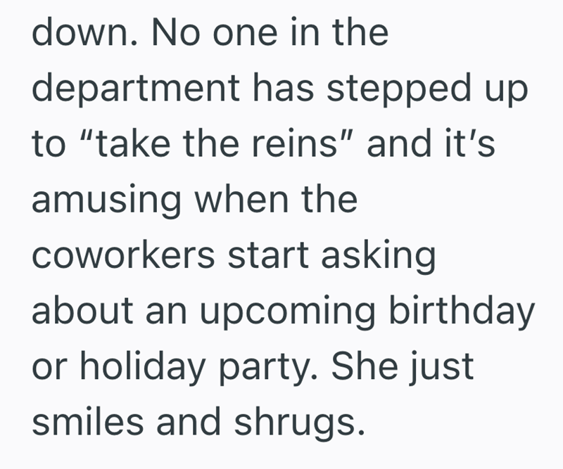 down. No one in the department has stepped up to "take the reins" and it's amusing when the coworkers start asking about an upcoming birthday or holiday party. She just smiles and shrugs.