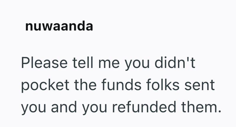 nuwaanda Please tell me you didn't pocket the funds folks sent you and you refunded them.