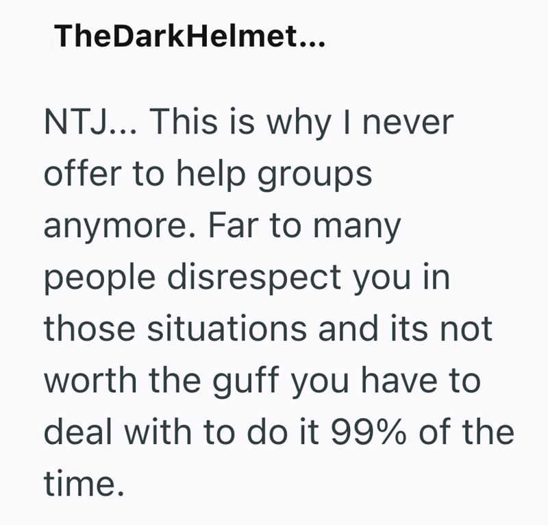TheDarkHelmet... NTJ... This is why I never offer to help groups anymore. Far to many people disrespect you in those situations and its not worth the guff you have to deal with to do it 99% of the time.