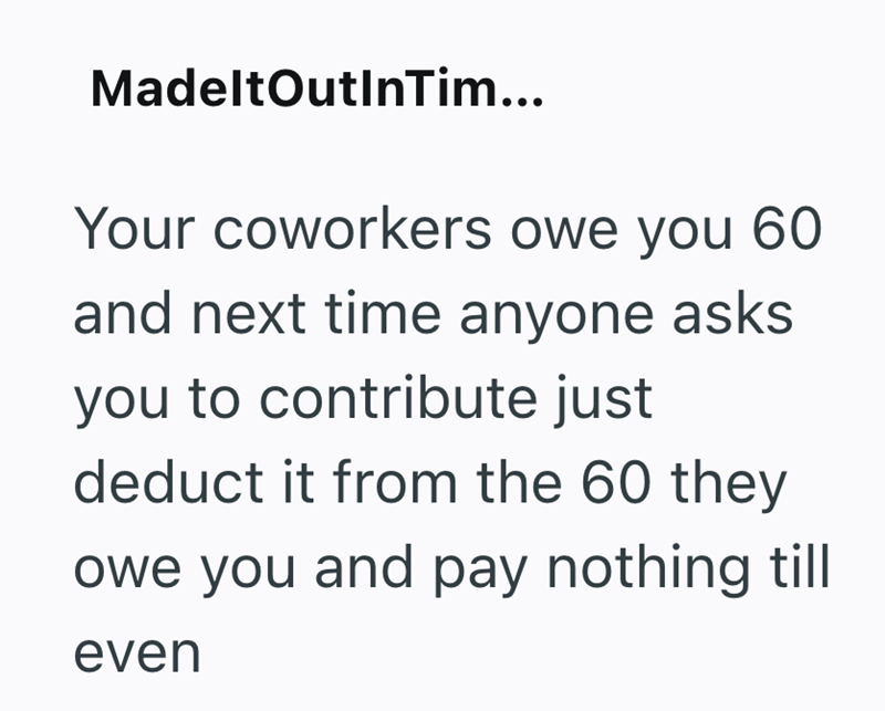 MadeltOutInTim... Your coworkers owe you 60 and next time anyone asks you to contribute just deduct it from the 60 they owe you and pay nothing till even