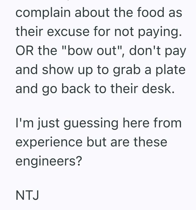 complain about the food as their excuse for not paying. OR the "bow out", don't pay and show up to grab a plate and go back to their desk. I'm just guessing here from experience but are these engineers? NTJ