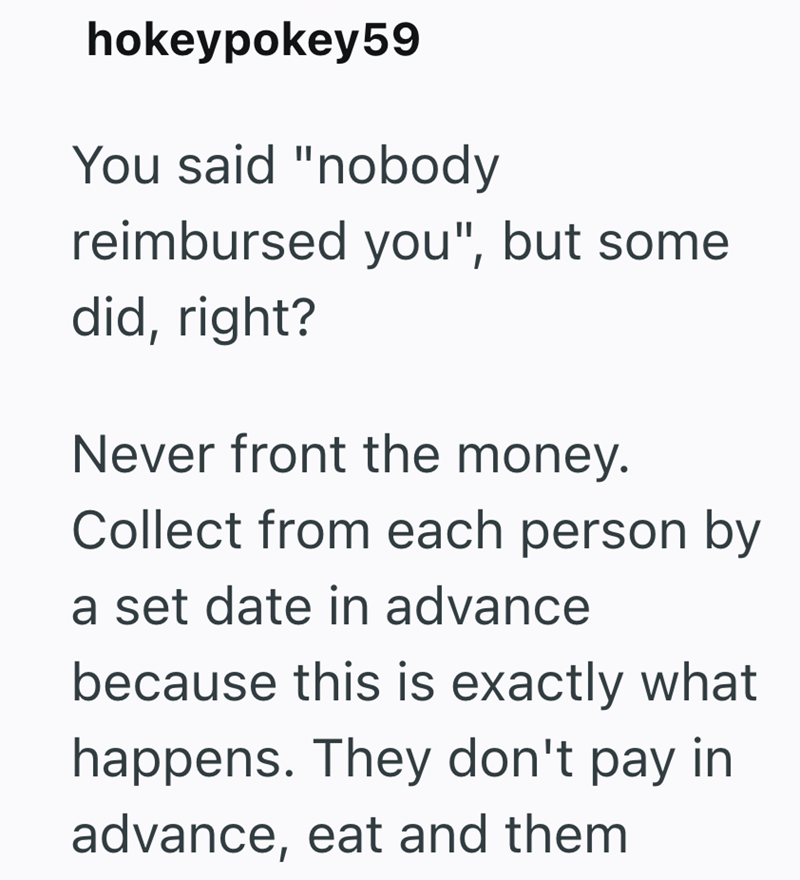 hokeypokey59 You said "nobody reimbursed you", but some did, right? Never front the money. Collect from each person by a set date in advance because this is exactly what happens. They don't pay in advance, eat and them