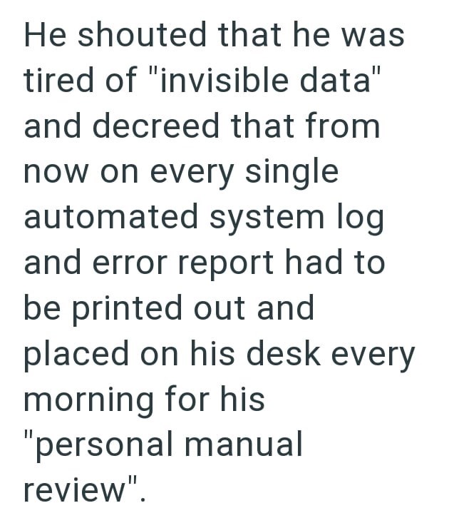 He shouted that he was tired of "invisible data" and decreed that from now on every single automated system log and error report had to be printed out and placed on his desk every morning for his "personal manual review".