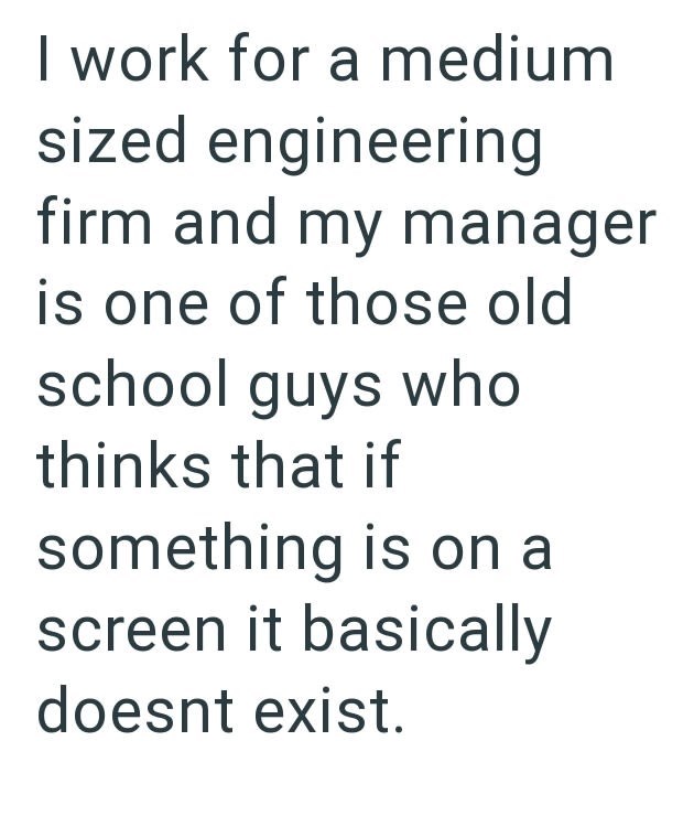 I work for a medium sized engineering firm and my manager is one of those old school guys who thinks that if something is on a screen it basically doesnt exist.