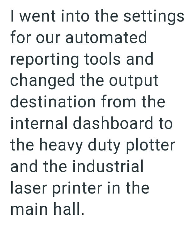 I went into the settings for our automated reporting tools and changed the output destination from the internal dashboard to the heavy duty plotter and the industrial laser printer in the main hall.
