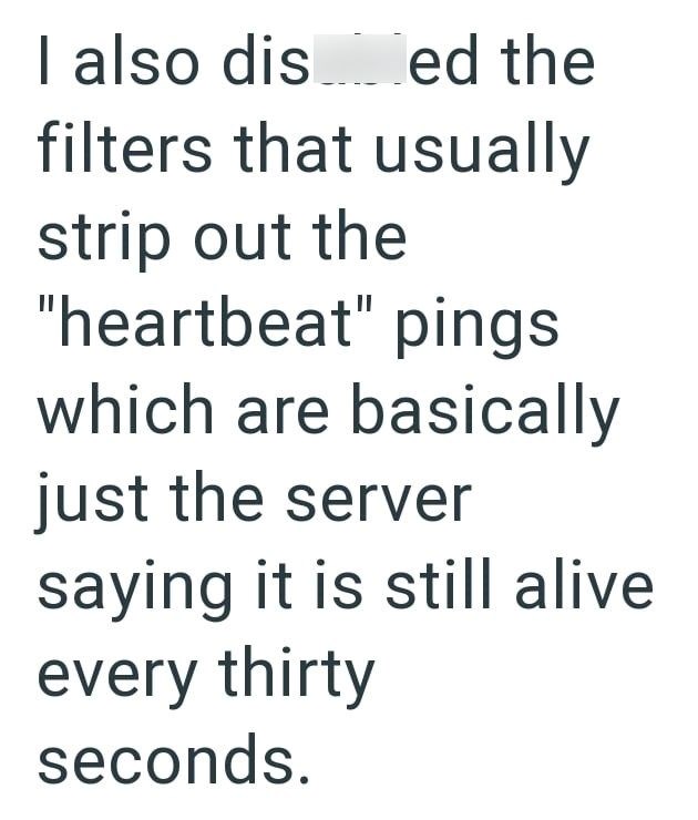 I also dis_ed the filters that usually strip out the "heartbeat" pings which are basically just the server saying it is still alive every thirty seconds.