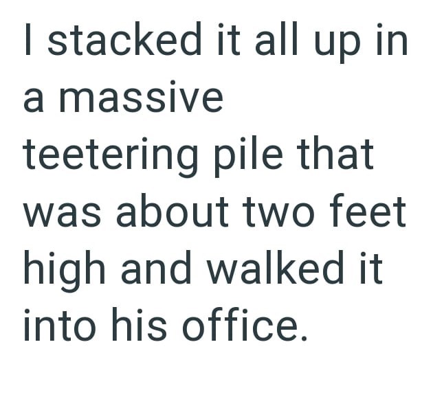 I stacked it all up in a massive teetering pile that was about two feet high and walked it into his office.