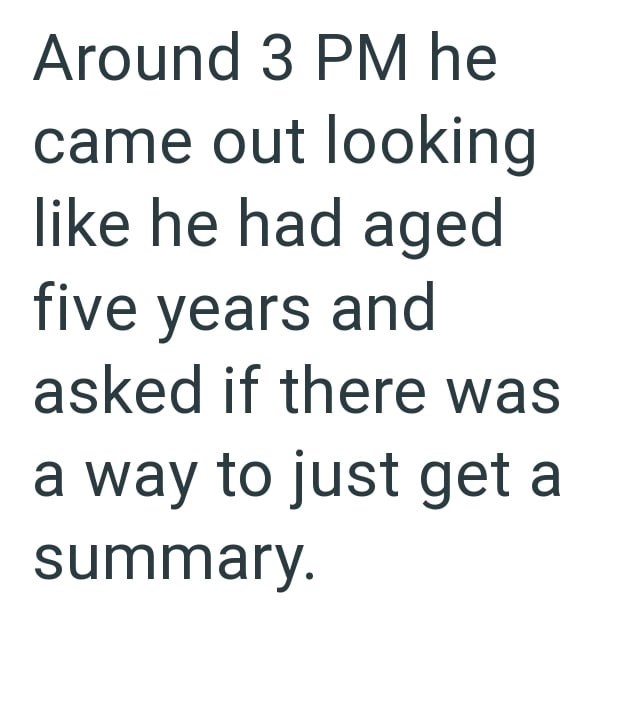 Around 3 PM he came out looking like he had aged five years and asked if there was a way to just get a summary.