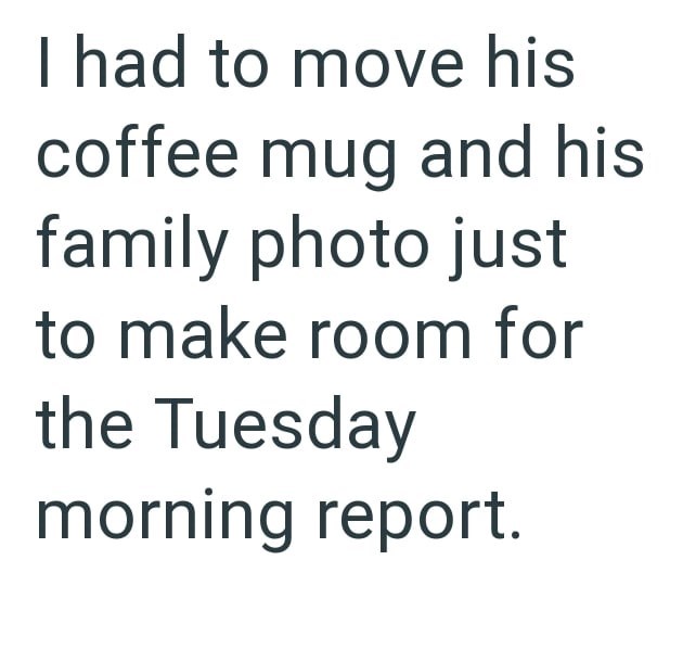I had to move his coffee mug and his family photo just to make room for the Tuesday morning report.