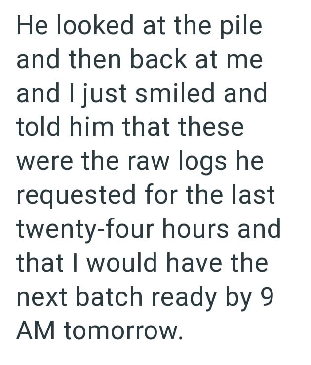 He looked at the pile and then back at me and I just smiled and told him that these were the raw logs he requested for the last twenty-four hours and that I would have the next batch ready by 9 AM tomorrow.