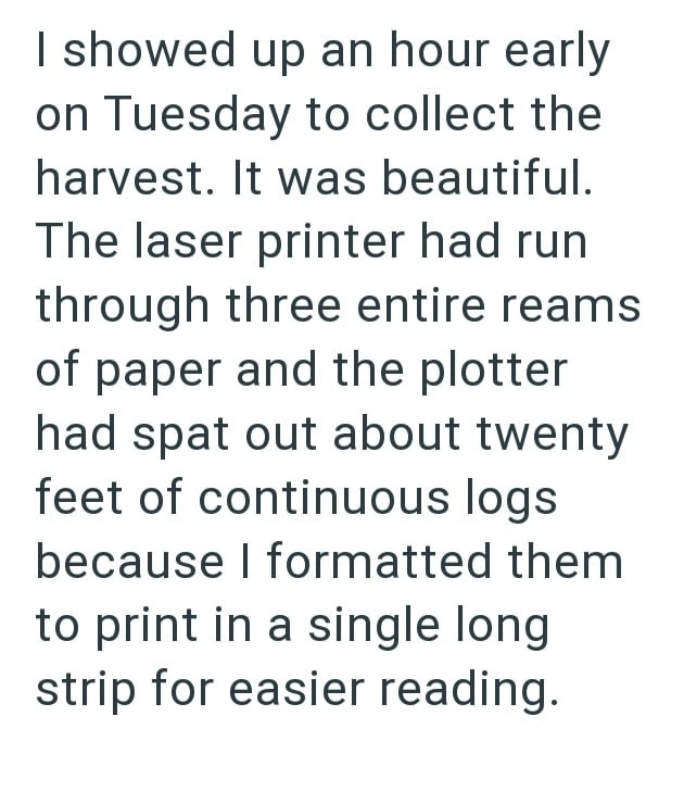 I showed up an hour early on Tuesday to collect the harvest. It was beautiful. The laser printer had run through three entire reams of paper and the plotter had spat out about twenty feet of continuous logs because I formatted them to print in a single long strip for easier reading.