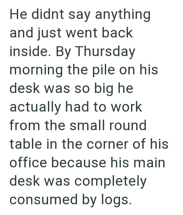 He didnt say anything and just went back inside. By Thursday morning the pile on his desk was so big he actually had to work from the small round table in the corner of his office because his main desk was completely consumed by logs.