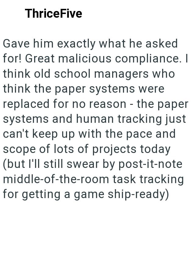 ThriceFive Gave him exactly what he asked for! Great malicious compliance. I think old school managers who think the paper systems were replaced for no reason - the paper systems and human tracking just can't keep up with the pace and scope of lots of projects today (but I'll still swear by post-it-note middle-of-the-room task tracking for getting a game ship-ready)
