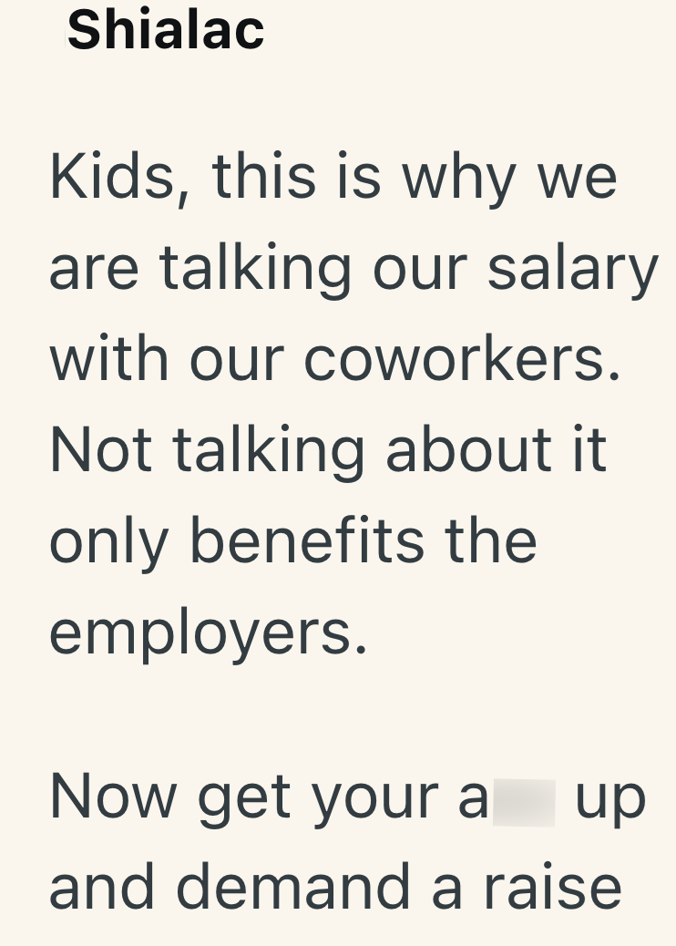 Shialac Kids, this is why we are talking our salary with our coworkers. Not talking about it only benefits the employers. Now get your a up and demand a raise