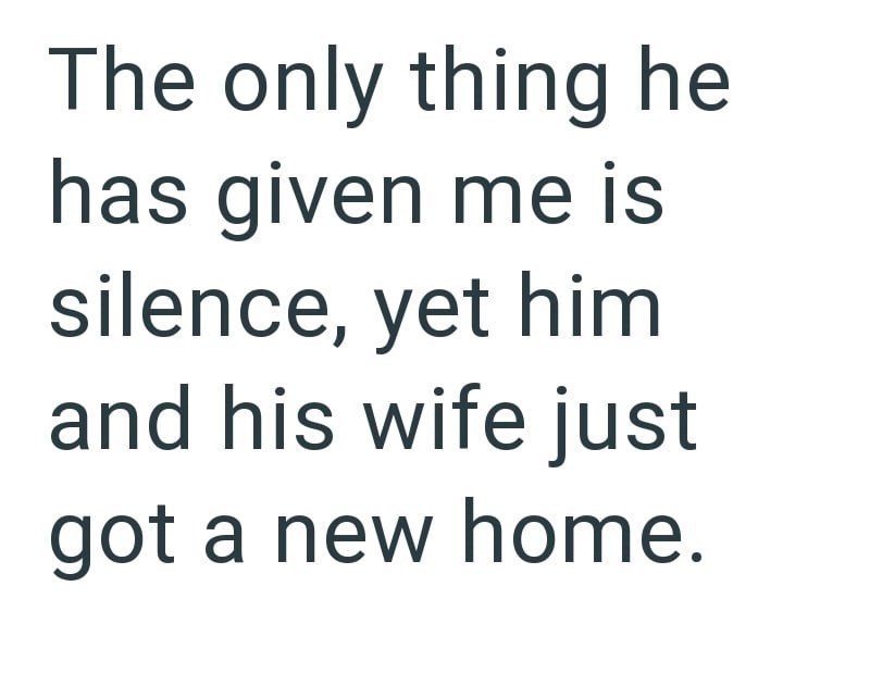 The only thing he has given me is silence, yet him and his wife just got a new home.