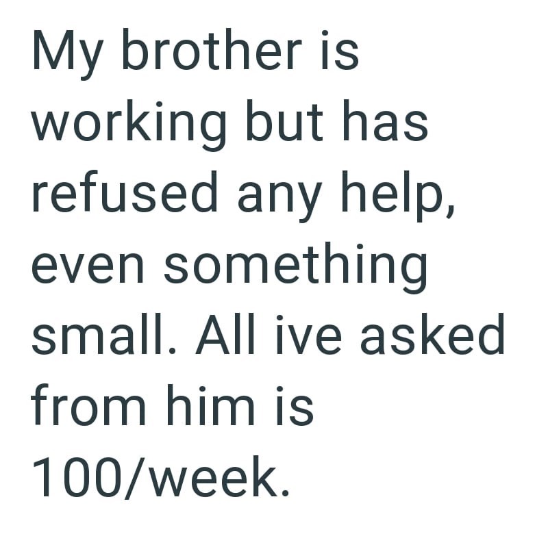 My brother is working but has refused any help, even something small. All ive asked from him is 100/week.