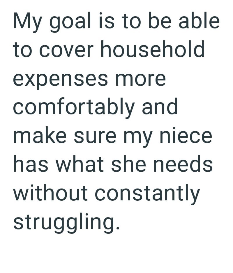 My goal is to be able to cover household expenses more comfortably and make sure my niece has what she needs without constantly struggling.