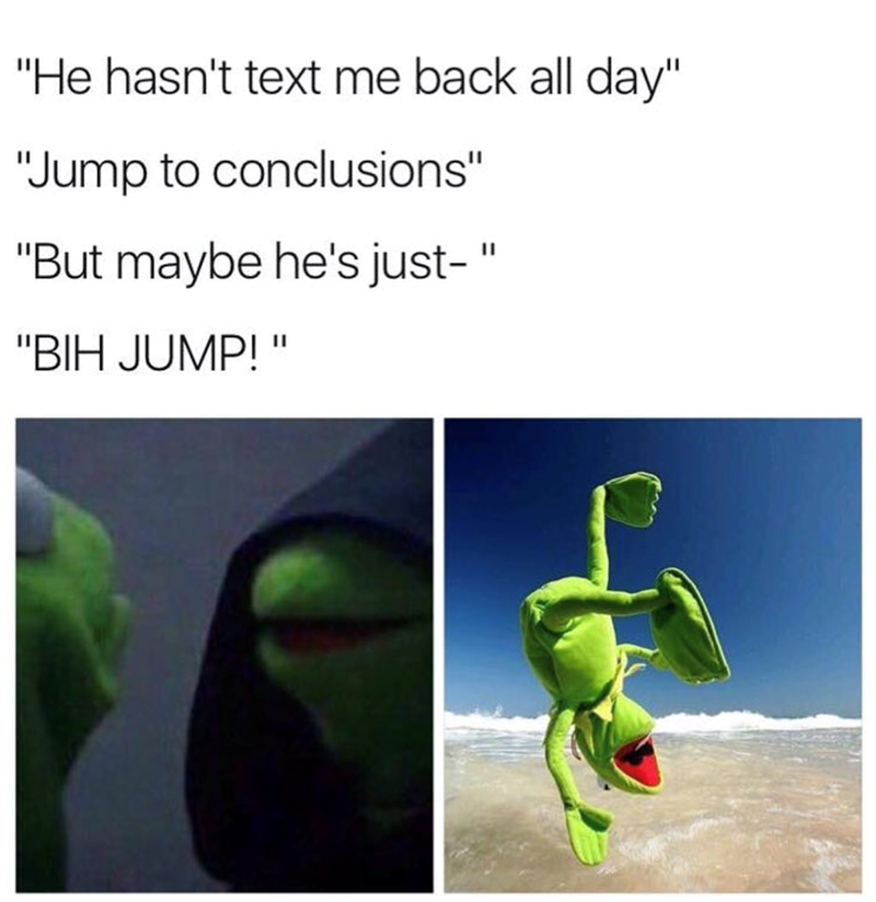 "He hasn't text me back all day" "Jump to conclusions" "But maybe he's just-" "BIH JUMP!