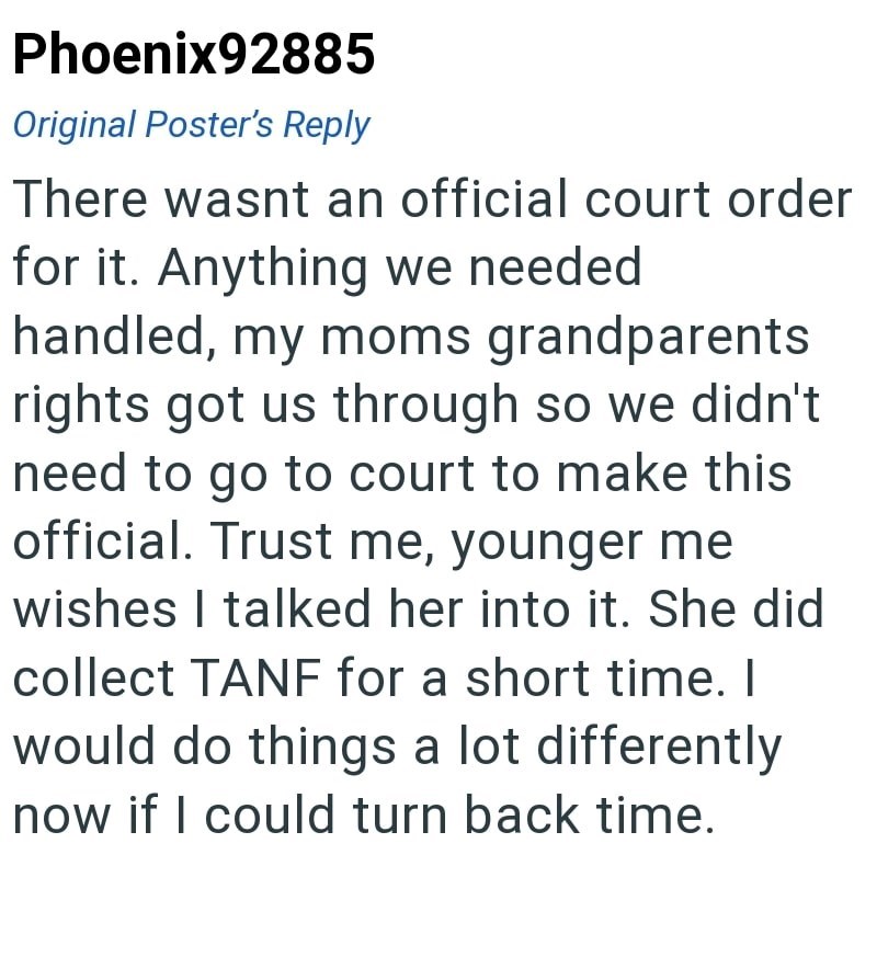 Phoenix92885 Original Poster's Reply There wasnt an official court order for it. Anything we needed handled, my moms grandparents rights got us through so we didn't need to go to court to make this official. Trust me, younger me wishes I talked her into it. She did collect TANF for a short time. I would do things a lot differently now if I could turn back time.