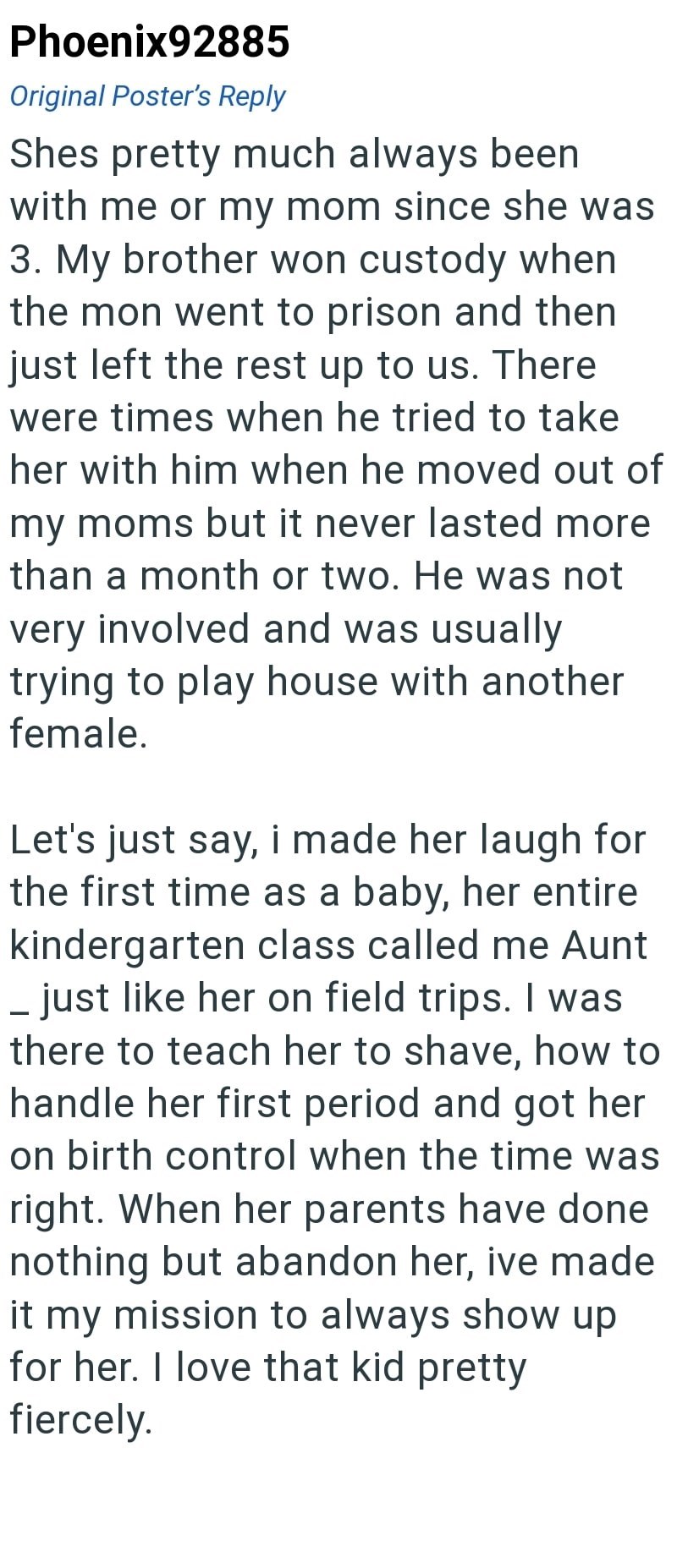 Phoenix92885 Original Poster's Reply Shes pretty much always been with me or my mom since she was 3. My brother won custody when the mon went to prison and then just left the rest up to us. There were times when he tried to take her with him when he moved out of my moms but it never lasted more than a month or two. He was not very involved and was usually trying to play house with another female. Let's just say, i made her laugh for the first time as a baby, her entire kindergarten class called