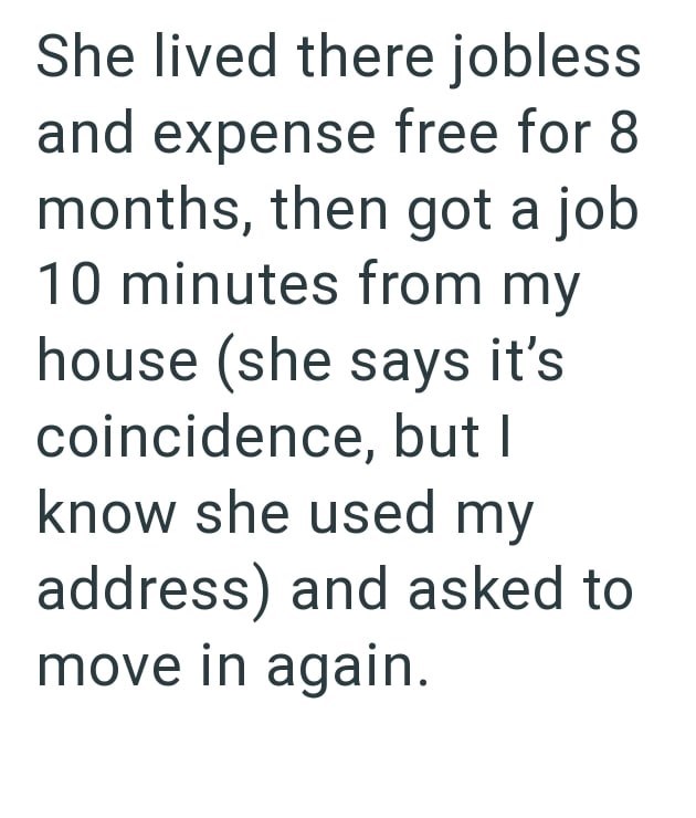 She lived there jobless and expense free for 8 months, then got a job 10 minutes from my house (she says it's coincidence, but I know she used my address) and asked to move in again.