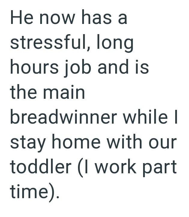 He now has a stressful, long hours job and is the main breadwinner while I stay home with our toddler (I work part time).