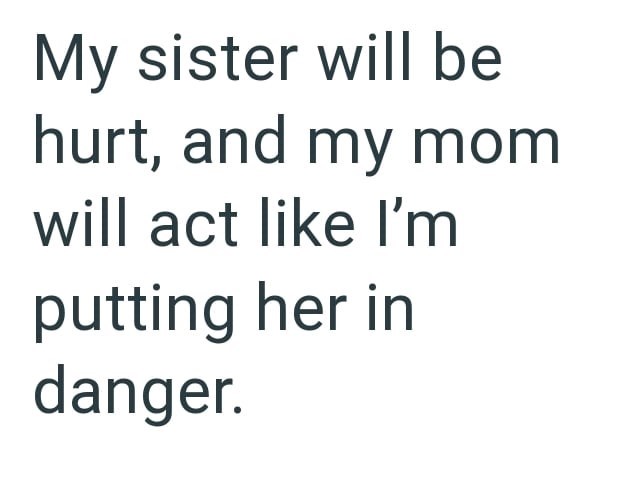 My sister will be hurt, and my mom will act like I'm putting her in danger.