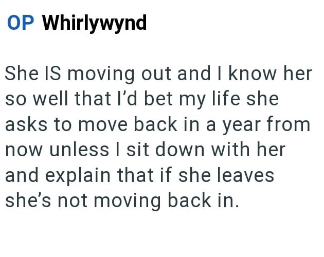 OP Whirlywynd She IS moving out and I know her so well that I'd bet my life she asks to move back in a year from now unless I sit down with her and explain that if she leaves she's not moving back in.