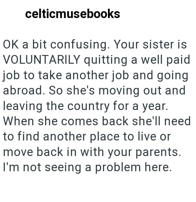 celticmusebooks OK a bit confusing. Your sister is VOLUNTARILY quitting a well paid job to take another job and going abroad. So she's moving out and leaving the country for a year. When she comes back she'll need to find another place to live or move back in with your parents. I'm not seeing a problem here.