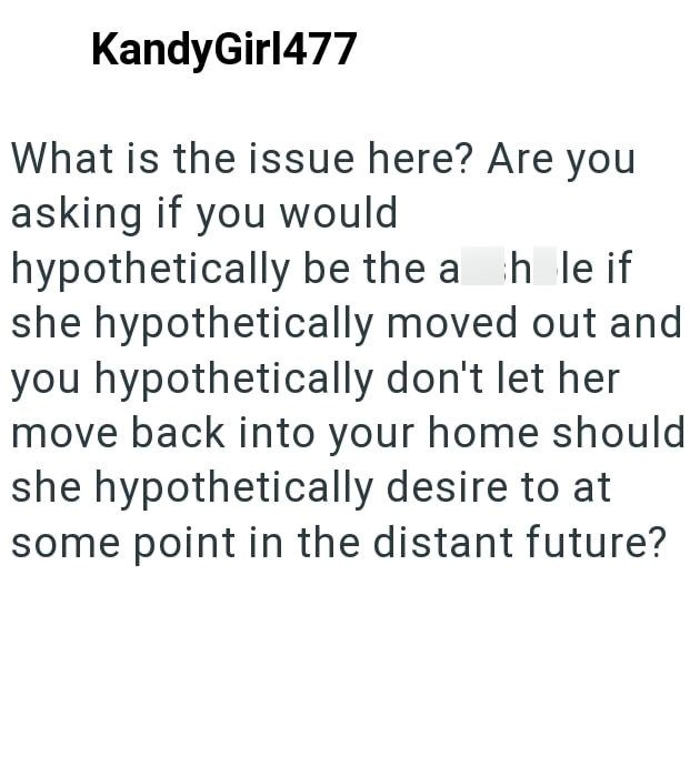 KandyGirl477 What is the issue here? Are you asking if you would hypothetically be the a hole if she hypothetically moved out and you hypothetically don't let her move back into your home should she hypothetically desire to at some point in the distant future?