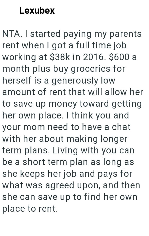Lexubex NTA. I started paying my parents rent when I got a full time job working at $38k in 2016. $600 a month plus buy groceries for herself is a generously low amount of rent that will allow her to save up money toward getting her own place. I think you and your mom need to have a chat with her about making longer term plans. Living with you can be a short term plan as long as she keeps her job and pays for what was agreed upon, and then she can save up to find her own place to rent.