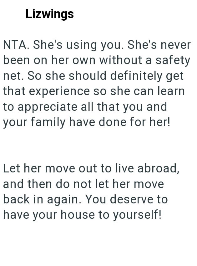 Lizwings NTA. She's using you. She's never been on her own without a safety net. So she should definitely get that experience so she can learn to appreciate all that you and your family have done for her! Let her move out to live abroad, and then do not let her move back in again. You deserve to have your house to yourself!
