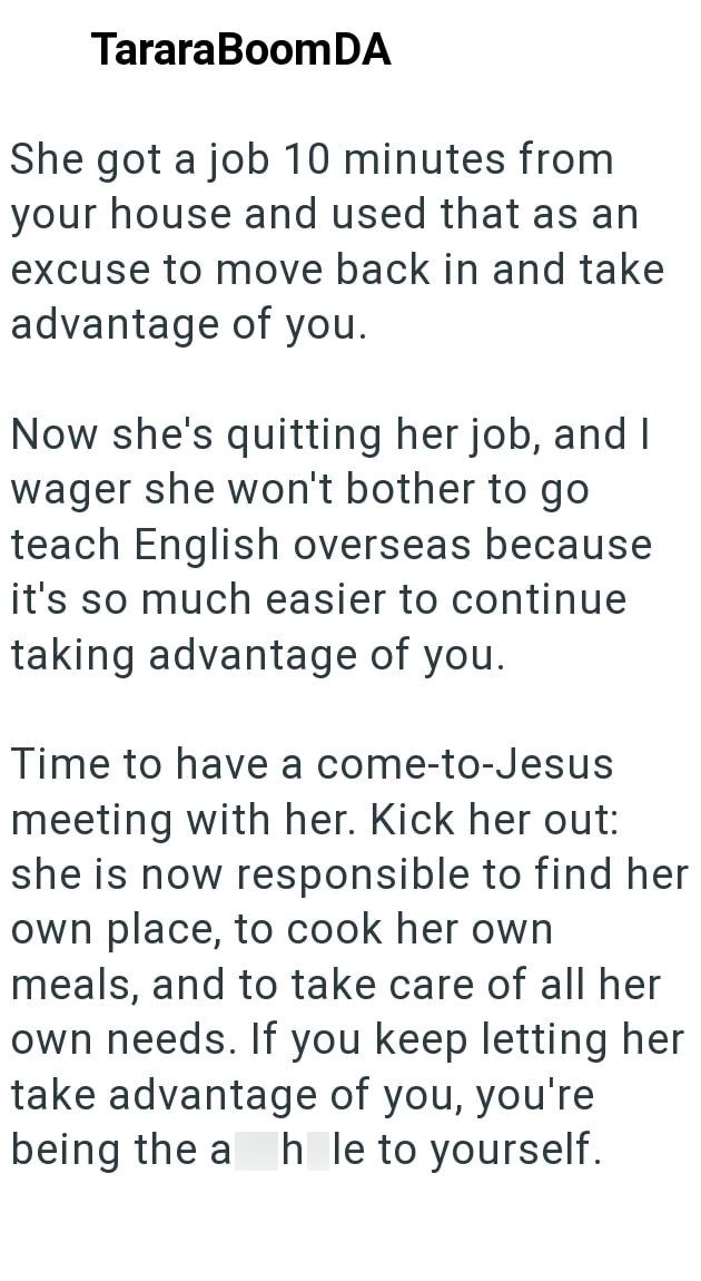 TararaBoomDA She got a job 10 minutes from your house and used that as an excuse to move back in and take advantage of you. Now she's quitting her job, and I wager she won't bother to go teach English overseas because it's so much easier to continue taking advantage of you. Time to have a come-to-Jesus meeting with her. Kick her out: she is now responsible to find her own place, to cook her own meals, and to take care of all her own needs. If you keep letting her take advantage of you, you're be