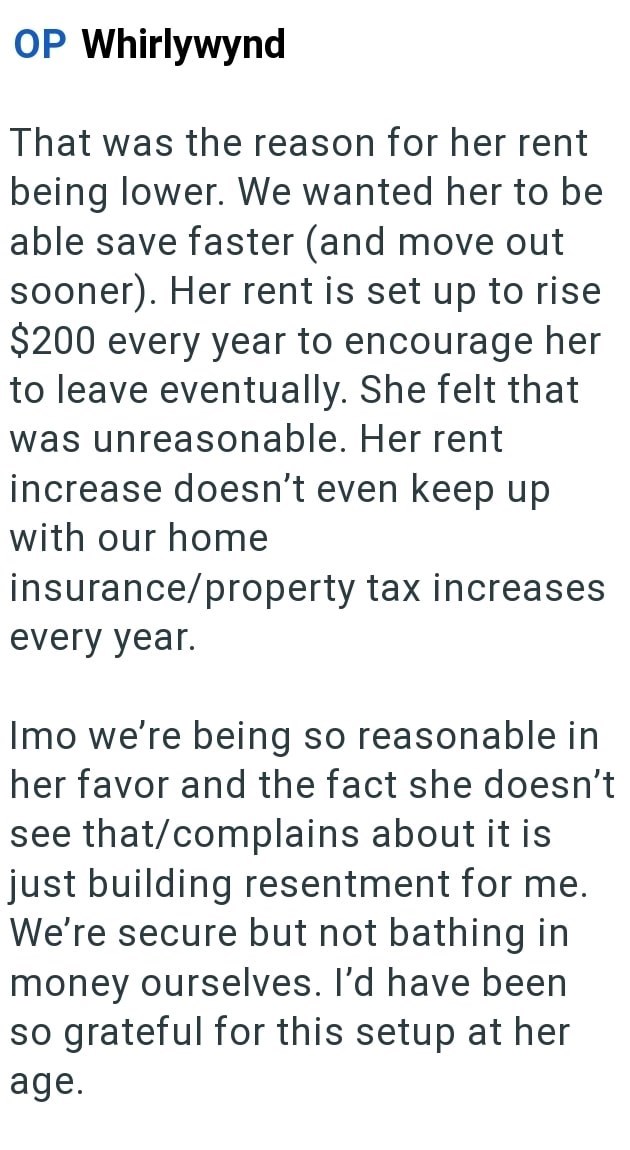 OP Whirlywynd That was the reason for her rent being lower. We wanted her to be able save faster (and move out sooner). Her rent is set up to rise $200 every year to encourage her to leave eventually. She felt that was unreasonable. Her rent increase doesn't even keep up with our home insurance/property tax increases every year. Imo we're being so reasonable in her favor and the fact she doesn't see that/complains about it is just building resentment for me. We're secure but not bathing in money
