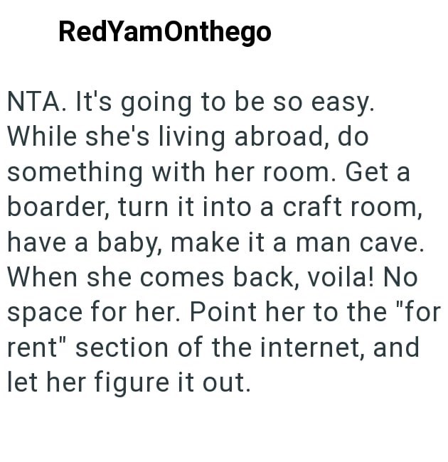 RedYamOnthego NTA. It's going to be so easy. While she's living abroad, do something with her room. Get a boarder, turn it into a craft room, have a baby, make it a man cave. When she comes back, voila! No space for her. Point her to the "for rent" section of the internet, and let her figure it out.