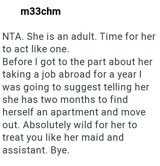 m33chm NTA. She is an adult. Time for her to act like one. Before I got to the part about her taking a job abroad for a year I was going to suggest telling her she has two months to find herself an apartment and move out. Absolutely wild for her to treat you like her maid and assistant. Bye.