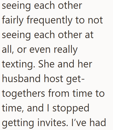 seeing each other fairly frequently to not seeing each other at all, or even really texting. She and her husband host get- togethers from time to time, and I stopped getting invites. I've had