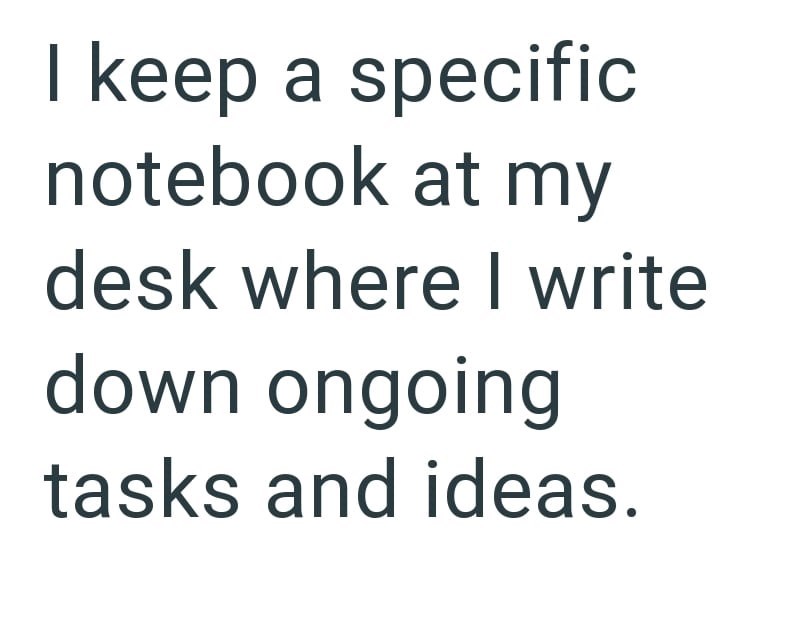 I keep a specific notebook at my desk where I write down ongoing tasks and ideas.