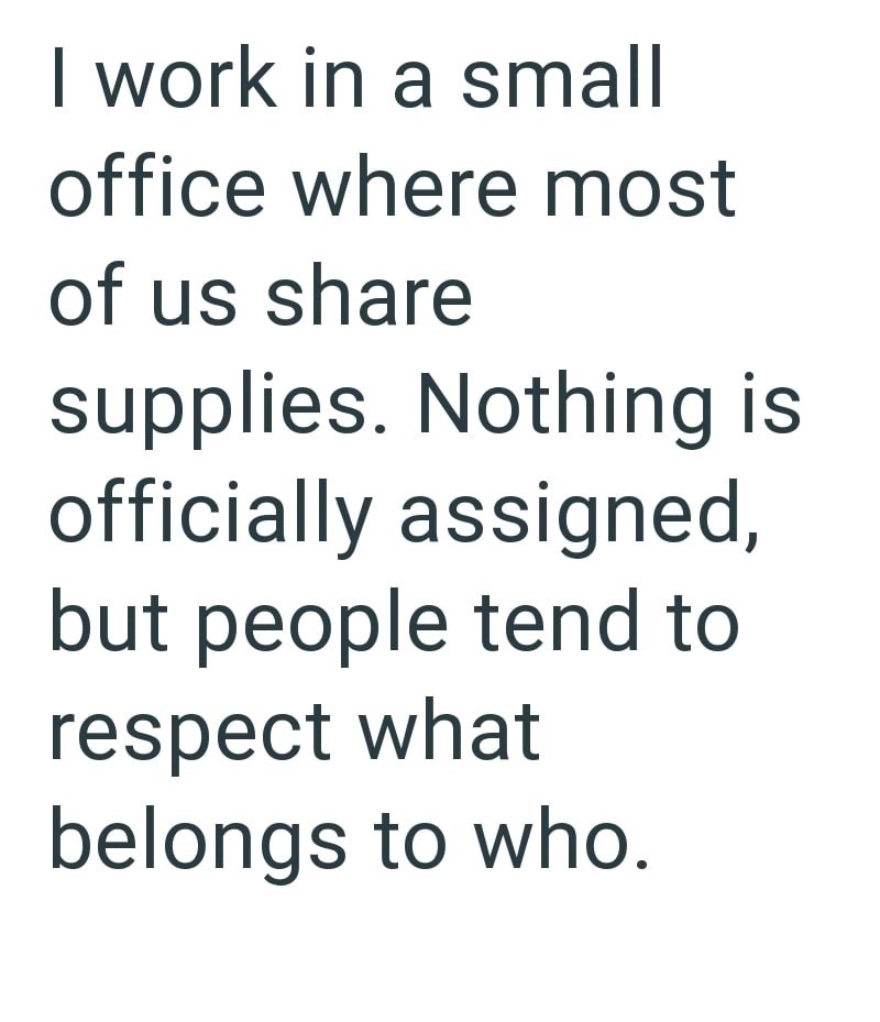 I work in a small office where most of us share supplies. Nothing is officially assigned, but people tend to respect what belongs to who.