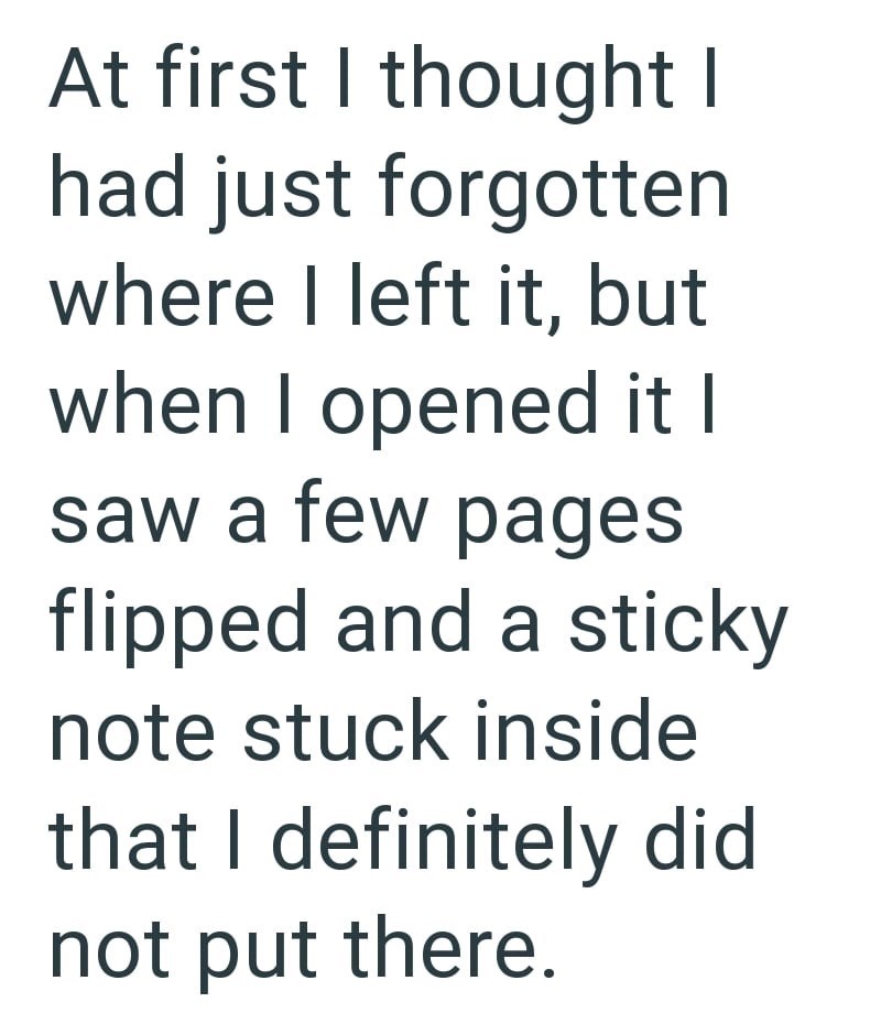 At first I thought I had just forgotten where I left it, but when I opened it I saw a few pages flipped and a sticky note stuck inside that I definitely did not put there.