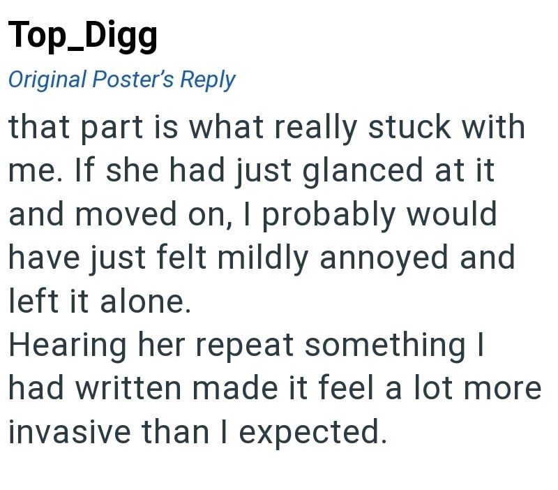 Top_Digg Original Poster's Reply that part is what really stuck with me. If she had just glanced at it and moved on, I probably would have just felt mildly annoyed and left it alone. Hearing her repeat something I had written made it feel a lot more invasive than I expected.