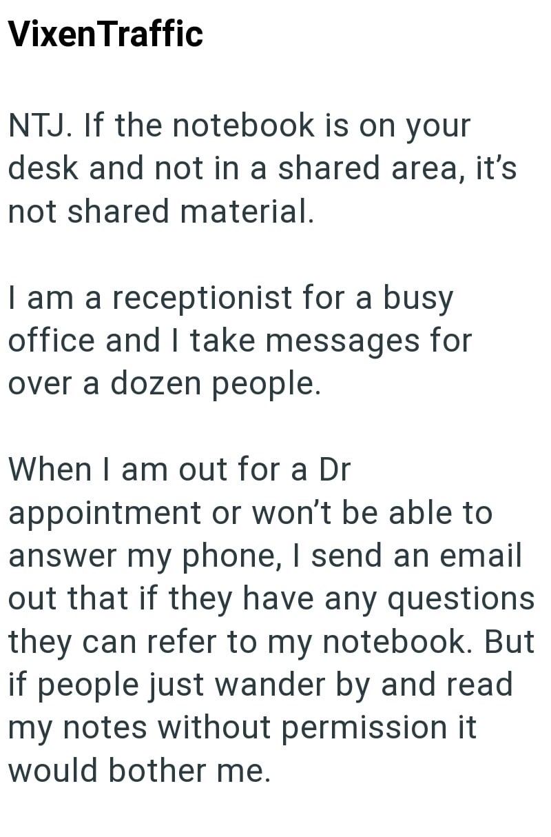 Vixen Traffic NTJ. If the notebook is on your desk and not in a shared area, it's not shared material. I am a receptionist for a busy office and I take messages for over a dozen people. When I am out for a Dr appointment or won't be able to answer my phone, I send an email out that if they have any questions they can refer to my notebook. But if people just wander by and read my notes without permission it would bother me.