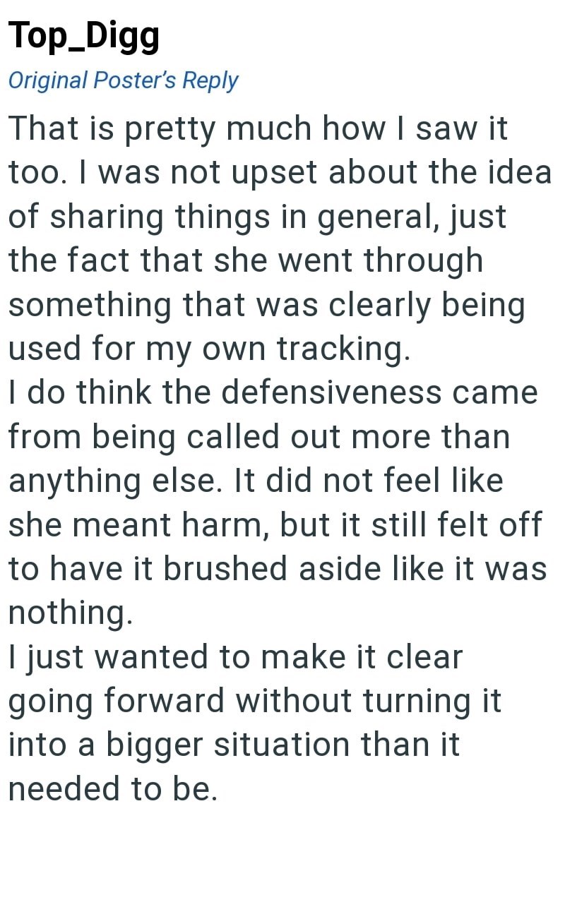 Top_Digg Original Poster's Reply That is pretty much how I saw it too. I was not upset about the idea of sharing things in general, just the fact that she went through something that was clearly being used for my own tracking. I do think the defensiveness came from being called out more than anything else. It did not feel like she meant harm, but it still felt off to have it brushed aside like it was nothing. I just wanted to make it clear going forward without turning it into a bigger situation