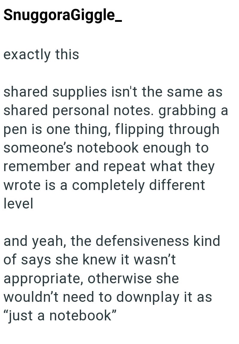 SnuggoraGiggle_ exactly this shared supplies isn't the same as shared personal notes. grabbing a pen is one thing, flipping through someone's notebook enough to remember and repeat what they wrote is a completely different level and yeah, the defensiveness kind of says she knew it wasn't appropriate, otherwise she wouldn't need to downplay it as "just a notebook"