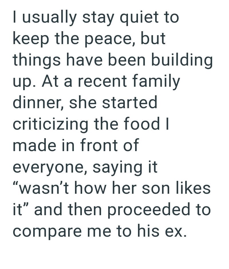 I usually stay quiet to keep the peace, but things have been building up. At a recent family dinner, she started criticizing the food I made in front of everyone, saying it "wasn't how her son likes it" and then proceeded to compare me to his ex.
