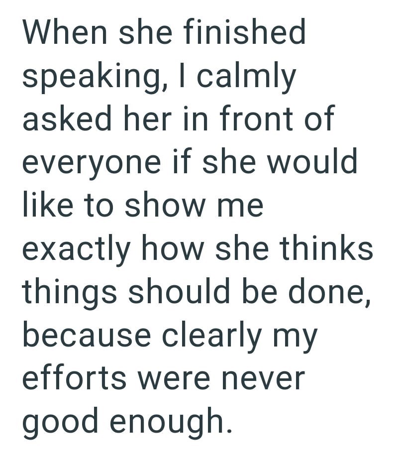 When she finished speaking, I calmly asked her in front of everyone if she would like to show me exactly how she thinks things should be done, because clearly my efforts were never good enough.