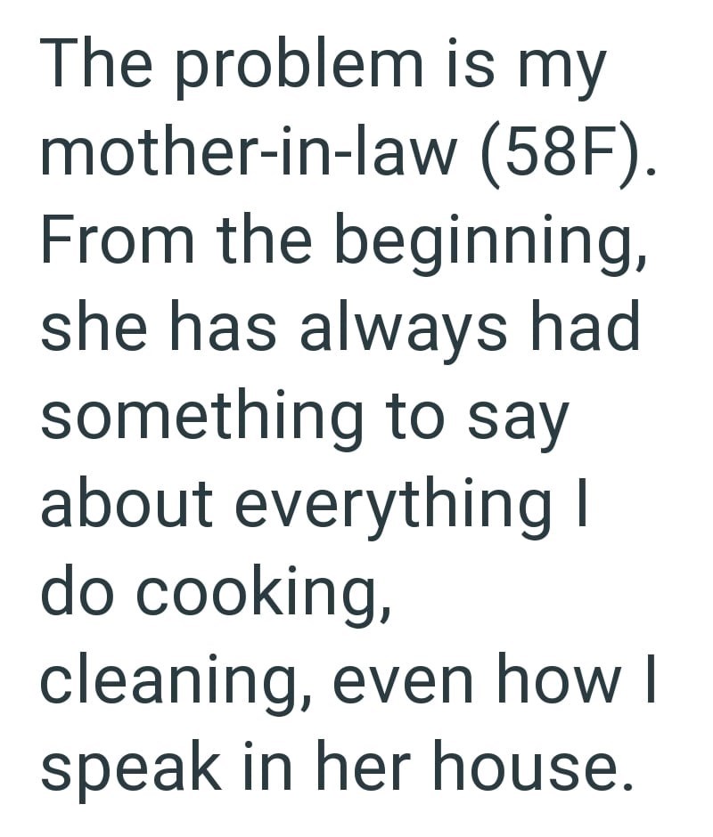 The problem is my mother-in-law (58F). From the beginning, she has always had something to say about everything I do cooking, cleaning, even how I speak in her house.