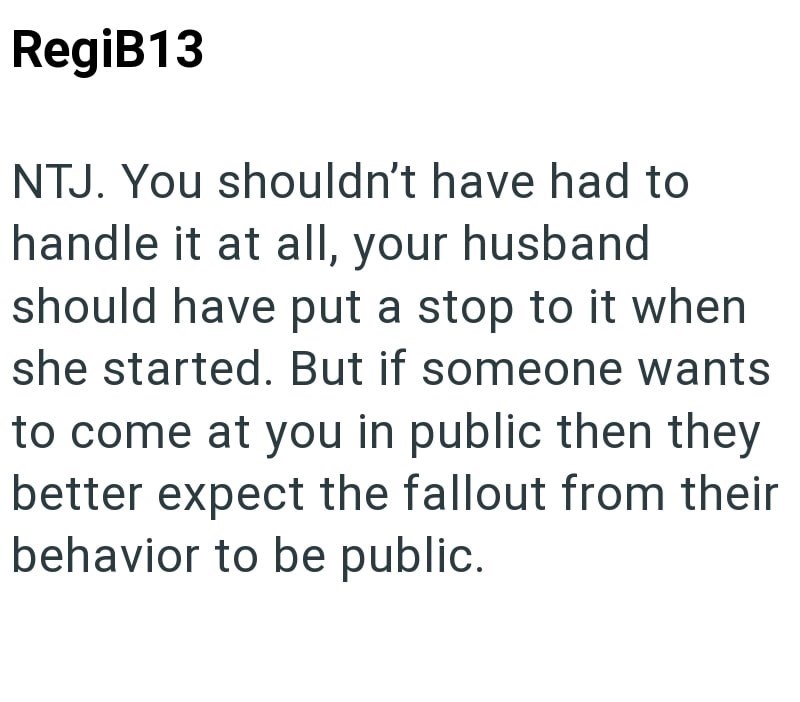 RegiB13 NTJ. You shouldn't have had to handle it at all, your husband should have put a stop to it when she started. But if someone wants to come at you in public then they better expect the fallout from their behavior to be public.