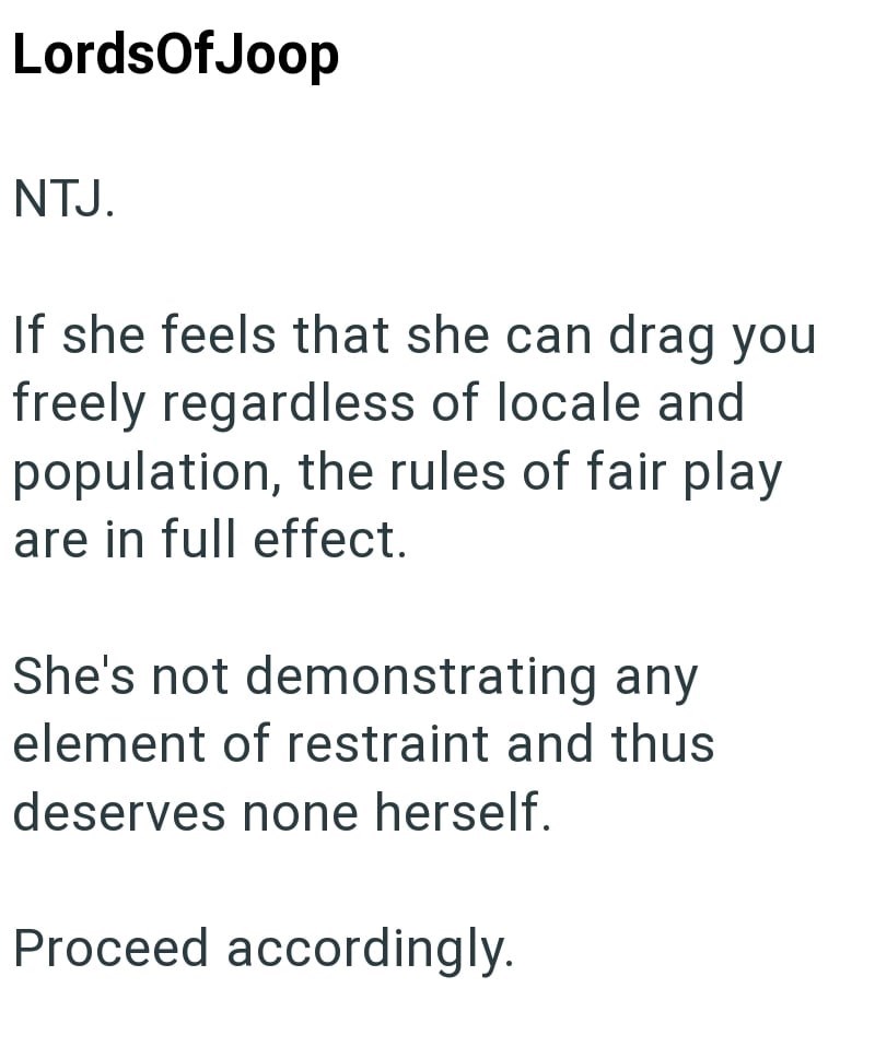 LordsOfJoop NTJ. If she feels that she can drag you freely regardless of locale and population, the rules of fair play are in full effect. She's not demonstrating any element of restraint and thus deserves none herself. Proceed accordingly.