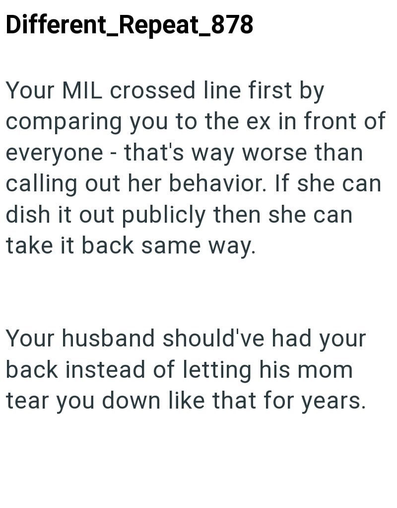 Different_Repeat_878 Your MIL crossed line first by comparing you to the ex in front of everyone that's way worse than - calling out her behavior. If she can dish it out publicly then she can take it back same way. Your husband should've had your back instead of letting his mom tear you down like that for years.